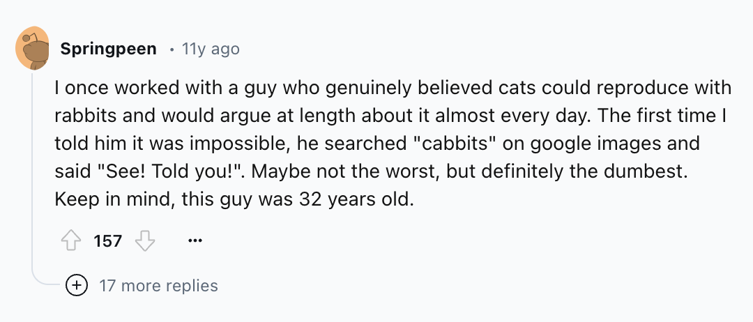 number - Springpeen 11y ago I once worked with a guy who genuinely believed cats could reproduce with rabbits and would argue at length about it almost every day. The first time I told him it was impossible, he searched "cabbits" on google images and said